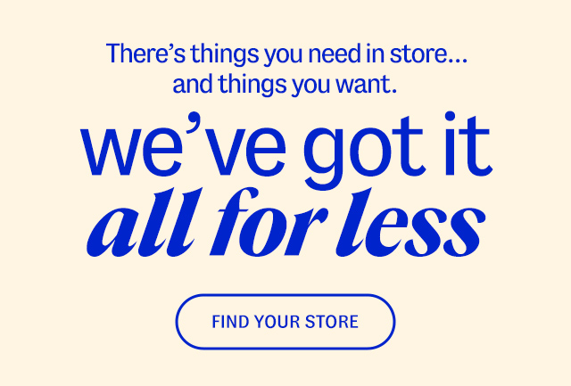 There's things you need in store... and things you want. we've got it all for less. Find A Store