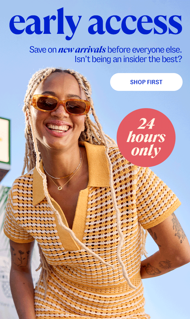 shop first early access. save on new arrivals before everyone else, 24 hours only. Isn't being an insider the best? 