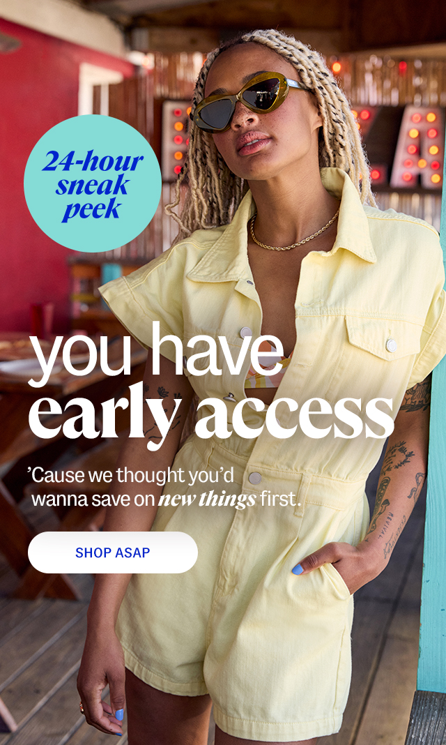 24 hour sneak peek. you have early access. 'Cause we thought you'd wanna save on new things first. shop ASAP.