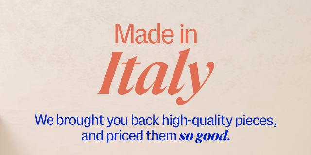 Made in Italy. We brought you back high-quality pieces, and priced them so good. Shop Italian.