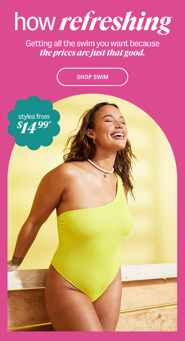 how refreshing. Getting all the swim you want because the prices are just that good. Shop Swim styles from $14.99*