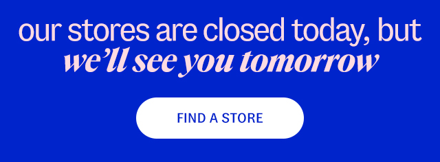 find a store. our stores are closed today, but we'll see you tomorrow 