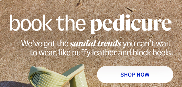 book the pedicure. We've got the sandal trends you can't wait to wear, like puffy leather and block heels. shop now.