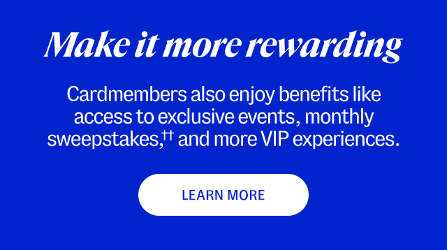 Make it more rewarding. Cardmembers also enjoy benefits like access to exclusive events, monthly sweepstakes,†† and more VIP experiences. 