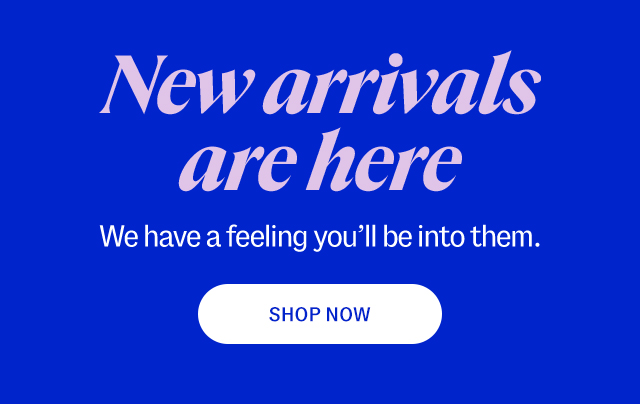 New arrivals are here. We have a feeling you'll be into them. Shop now.