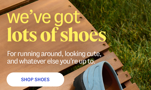 we've got lots of shoes. For running around, looking cute, and whatever else you're up to. shop shoes.