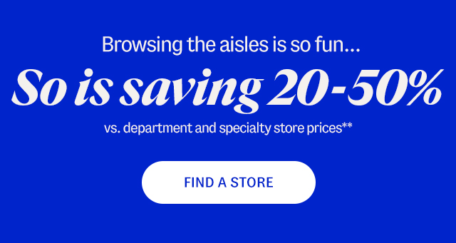 Browsing the aisles is so fun...So is saving 20-50% vs. department and specialty store prices.** Find a store.