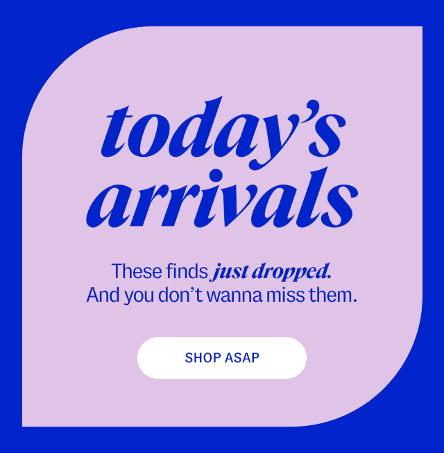 today's arrivals. These finds just dropped. And you don't wanna miss them. Shop ASAP